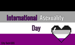 A promo with a black, grey, white, and purple flag that says "International Asexuality Day. At the bottom right corner. there is a heart-shaped icon with the colors mentioned above. At the bottom left corner, there is a text that says "City Tech GSS."