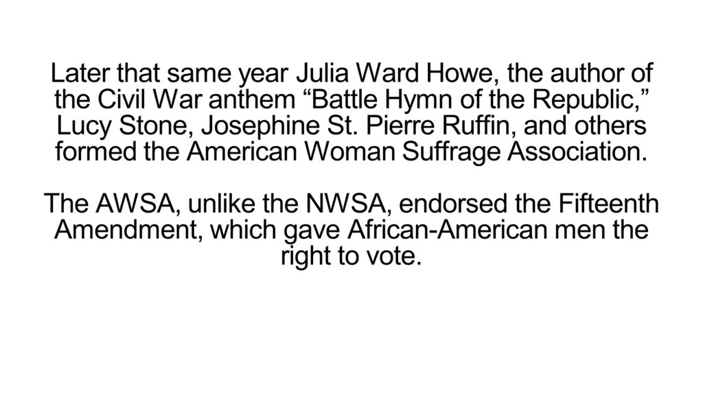 Later that same year Julia Ward Howe, the author of the Civil War anthem “Battle Hymn of the Republic,” Lucy Stone, Josephine St. Pierre Ruffin, and others formed the American Woman Suffrage Association. The AWSA, unlike the NWSA, endorsed the Fifteenth Amendment, which gave African-American men the right to vote.