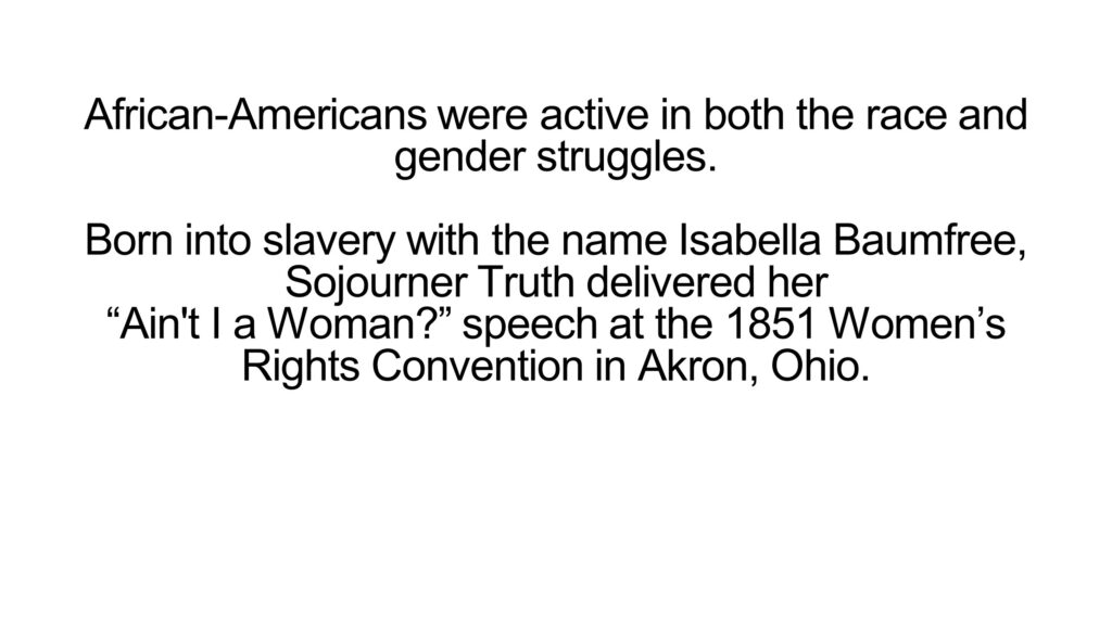 African-Americans were active in both the race and gender struggles. Born into slavery with the name Isabella Baumfree, Sojourner Truth delivered her “Ain't I a Woman?” speech at the 1851 Women’s Rights Convention in Akron, Ohio.