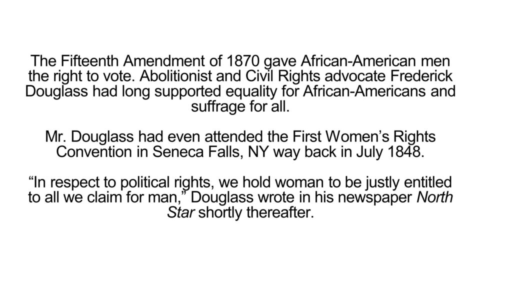 The Fifteenth Amendment of 1870 gave African-American men the right to vote. Abolitionist and Civil Rights advocate Frederick Douglass had long supported equality for African-Americans and suffrage for all. Mr. Douglass had even attended the First Women’s Rights Convention in Seneca Falls, NY way back in July 1848. “In respect to political rights, we hold woman to be justly entitled to all we claim for man,” Douglass wrote in his newspaper North Star shortly thereafter.