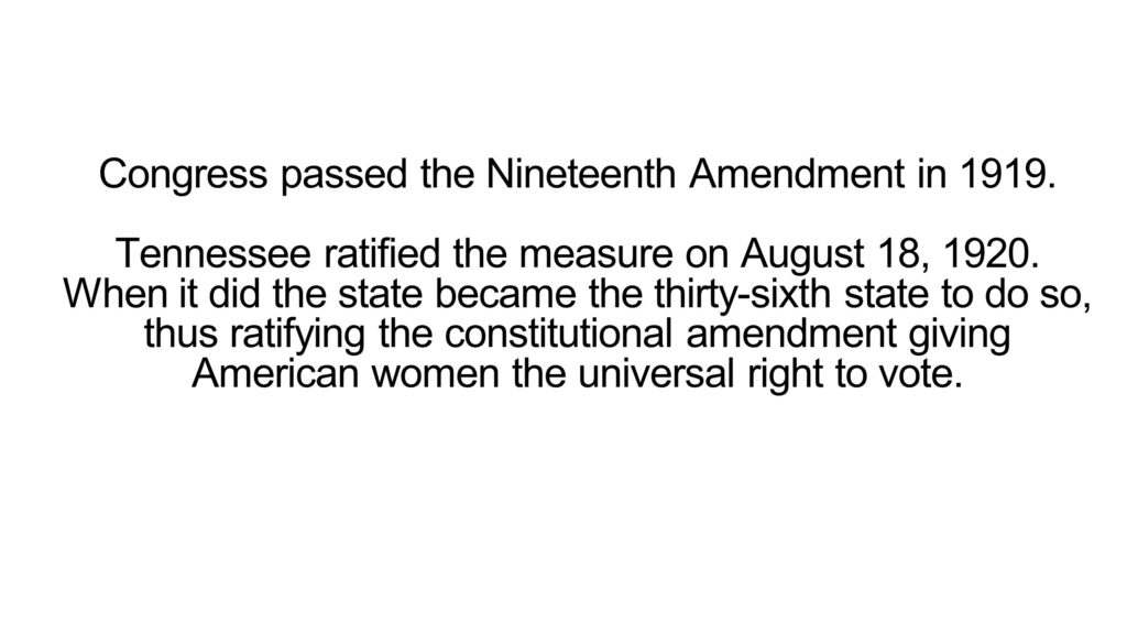 Congress passed the Nineteenth Amendment in 1919. Tennessee ratified the measure on August 18, 1920. When it did the state became the thirty-sixth state to do so, thus ratifying the constitutional amendment giving American women the universal right to vote.