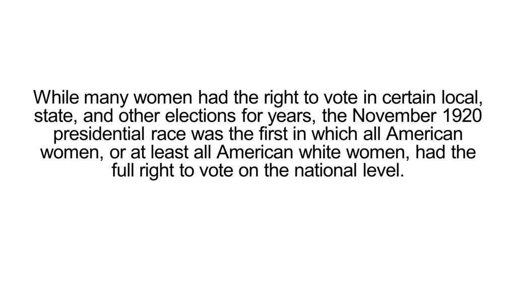 While many women had the right to vote in certain local, state, and other elections for years, the November 1920 presidential race was the first in which all American women, or at least all American white women, had the full right to vote on the national level.