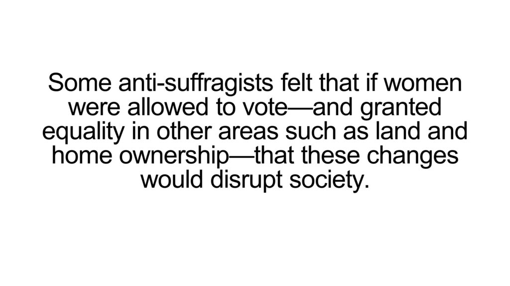 Some anti-suffragists felt that if women were allowed to vote—and granted equality in other areas such as land and home ownership—that these changes would disrupt society.