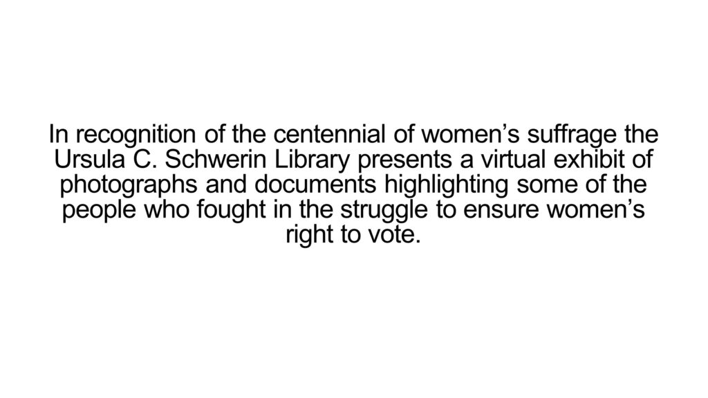 In recognition of the centennial of women’s suffrage the Ursula C. Schwerin Library presents a virtual exhibit of photographs and documents highlighting some of the people who fought in the struggle to ensure women’s right to vote.