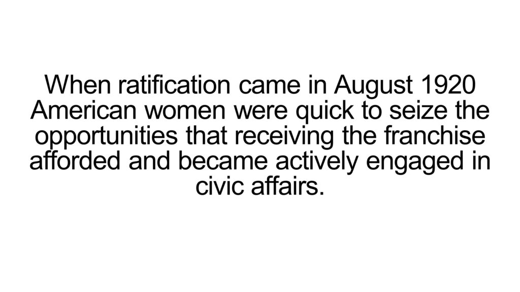 When ratification came in August 1920 American women were quick to seize the opportunities that receiving the franchise afforded and became actively engaged in civic affairs.