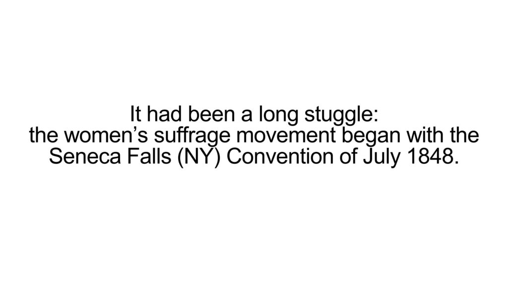 It had been a long stuggle: the women’s suffrage movement began with the Seneca Falls (NY) Convention of July 1848.