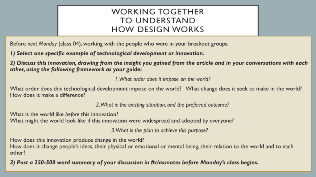 Before next Monday (class 04), working with the people who were in your breakout groups:
1) Select one specific example of technological development or innovation.  
2) Discuss this innovation, drawing from the insight you gained from the article and in your conversations with each other, using the following framework as your guide: 
1. What order does it impose on the world? 
What order does this technological development impose on the world?   What change does it seek to make in the world?  How does it make a difference?
2. What is the existing situation, and the preferred outcome? 
What is the world like before this innovation?  What might the world look like if this innovation were widespread and adopted by everyone?
3. What is the plan to achieve this purpose?
How does this innovation produce change in the world?How does it change people’s ideas, their physical or emotional or mental being, their relation to the world and to each other?
3) Post a 250-500 word summary of your discussion in #classnotes before Monday’s class begins.
