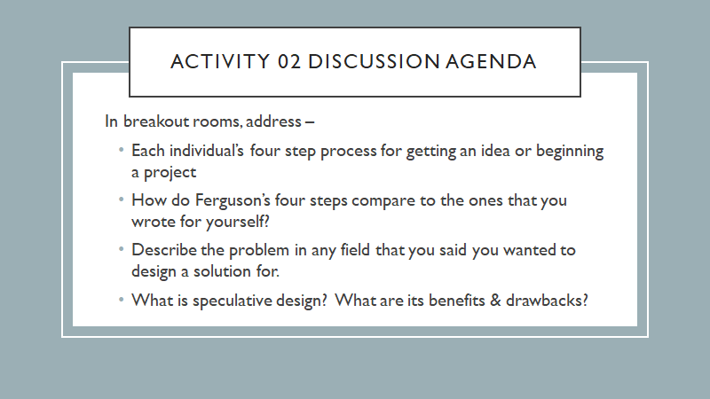 activity 02 discussion agenda
In breakout rooms, address – 
Each individual’s four step process for getting an idea or beginning a project
How do Ferguson’s four steps compare to the ones that you wrote for yourself?
Describe the problem in any field that you said you wanted to design a solution for.
What is speculative design?  What are its benefits & drawbacks?
