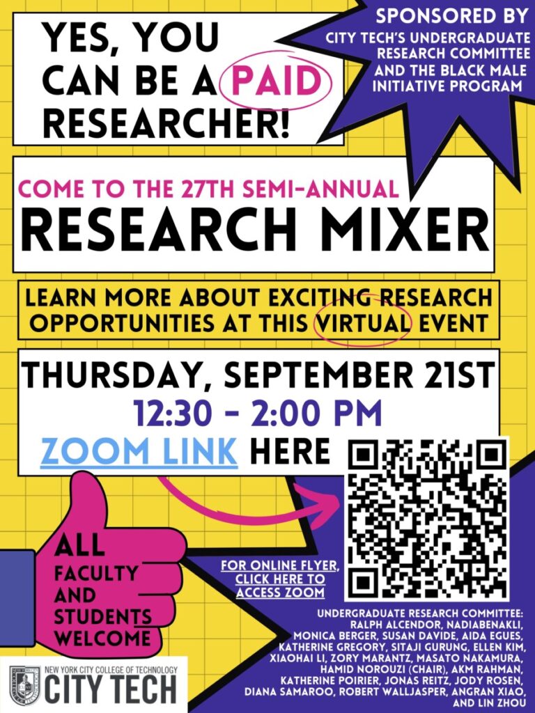 Yes, you can be a paid researcher!
Come to the 27th semi-annual Research Mixer
Learn more about exciting research opportunities at this virtual event
Thursday, September 21st, 12:30-2:00PM
(Zoom LInk, QR Code)
All faculty and students welcome
Sponsored by City Tech's Undergraduate Research Committee (names listed) and the Black Male Initiative Program