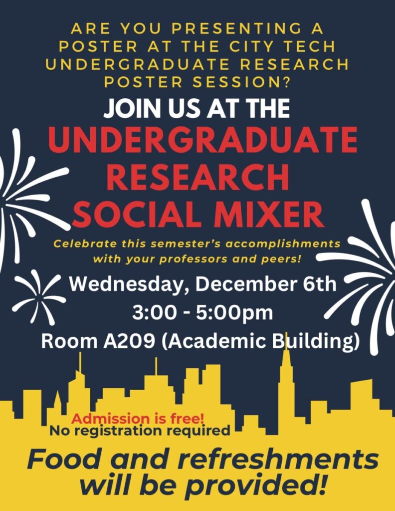 Decorative poster with city skyline and fireworks. Text reads:
ARE YOU PRESENTING A POSTER AT THE CITY TECH UNDERGRADUATE RESEARCH POSTER SESSION?
JOIN US AT THE UNDERGRADUATE RESEARCH SOCIAL MIXER
Celebrate this semester’s accomplishments with your professors and peers! Wednesday, December 6th 3:00 - 5:00pm Room A209 (Academic Building) Admission is free! No registration required
Food and refreshments will be provided!